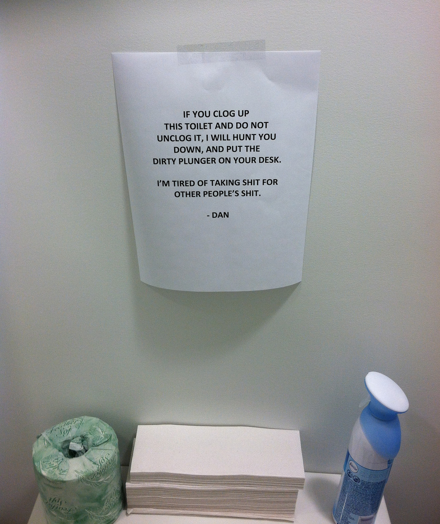 IF YOU CLOG UP THIS TOILET AND DO NOT UNCLOG IT, I WILL HUNT YOU DOWN, AND PUT THE DIRTY PLUNGER ON YOUR DESK. I'M TIRED OF TAKING SHIT FOR OTHER PEOPLE'S SHIT. -DAN IF YOU CLOG UP THIS TOILET AND DO NOT UNCLOG IT, I WILL HUNT YOU DOWN, AND PUT THE DIRTY PLUNGER ON YOUR DESK. I'M TIRED OF TAKING SHIT FOR OTHER PEOPLE'S SHIT. -DAN